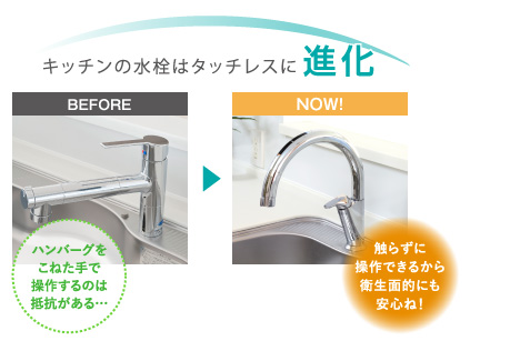 キッチンの水栓はタッチレスに進化
			(BEFORE)ハンバーグをこねた手で操作するのは抵抗がある…
			(NOW!)触らずに操作できるから衛生面的にも安心ね！