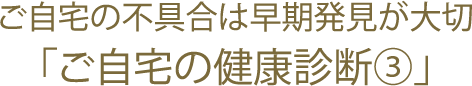 ご自宅の不具合は早期発見が大切「ご自宅の健康診断③」