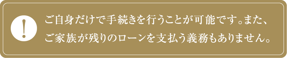 ご自身だけで手続きを行うことが可能です。また、ご家族が残りのローンを支払う義務もありません。