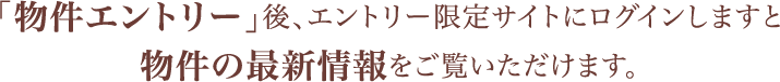 「物件エントリー」後、エントリー限定サイトにログインしますと物件の最新情報をご覧いただけます。