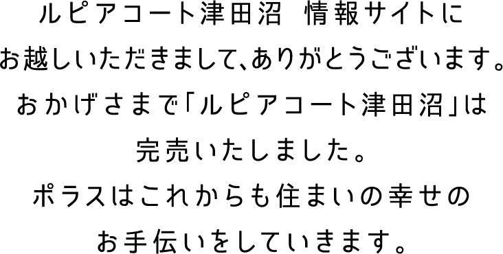 ルピアコート津田沼　情報サイトにお越しいただきまして、ありがとうございます。おかげさまで「ルピアコート津田沼」は、完売いたしました。ポラスはこれからも住まいの幸せのお手伝いをしていきます。